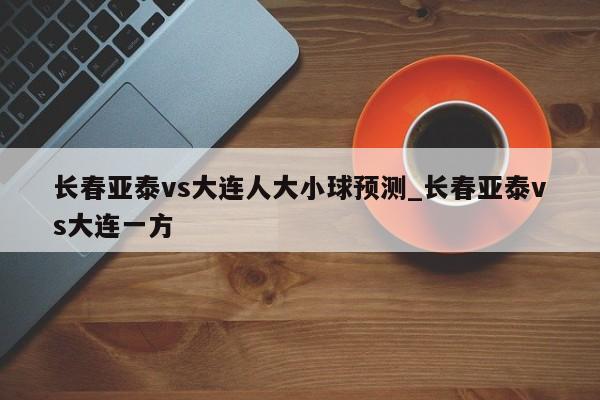 长春亚泰vs大连人大小球预测_长春亚泰vs大连一方