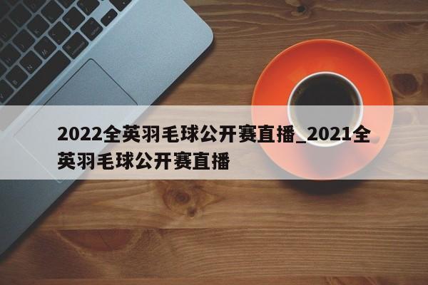 2022全英羽毛球公开赛直播_2021全英羽毛球公开赛直播