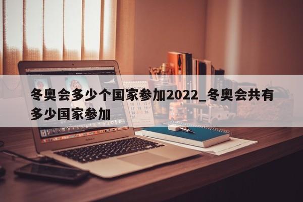 冬奥会多少个国家参加2022_冬奥会共有多少国家参加