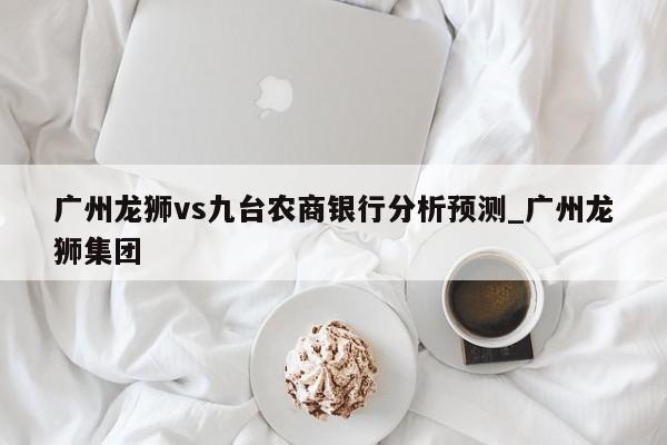 广州龙狮vs九台农商银行分析预测_广州龙狮集团