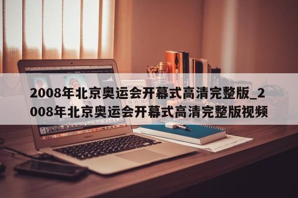 2008年北京奥运会开幕式高清完整版_2008年北京奥运会开幕式高清完整版视频