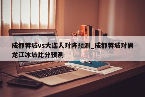 成都蓉城vs大连人对阵预测_成都蓉城对黑龙江冰城比分预测
