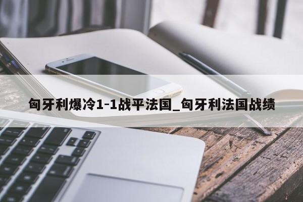 匈牙利爆冷1-1战平法国_匈牙利法国战绩
