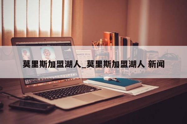 莫里斯加盟湖人_莫里斯加盟湖人 新闻