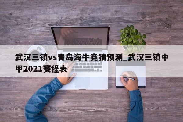 武汉三镇vs青岛海牛竞猜预测_武汉三镇中甲2021赛程表
