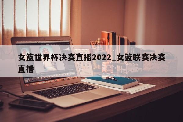 女篮世界杯决赛直播2022_女篮联赛决赛直播