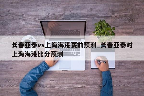 长春亚泰vs上海海港赛前预测_长春亚泰对上海海港比分预测