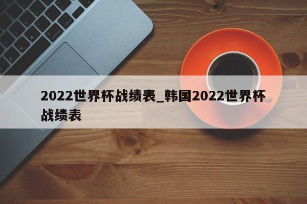 2022世界杯战绩表_韩国2022世界杯战绩表