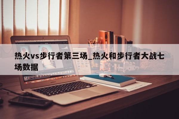 热火vs步行者第三场_热火和步行者大战七场数据