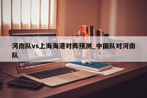 河南队vs上海海港对阵预测_中国队对河南队
