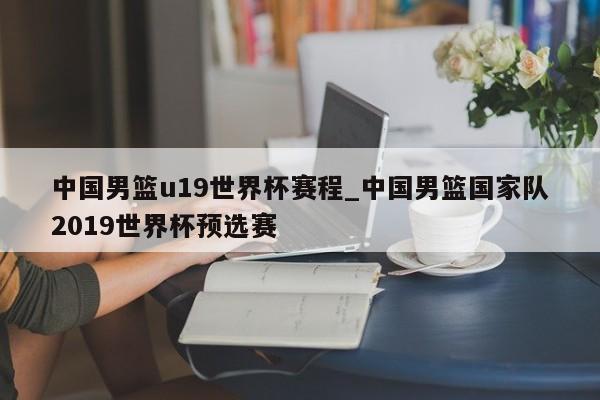 中国男篮u19世界杯赛程_中国男篮国家队2019世界杯预选赛