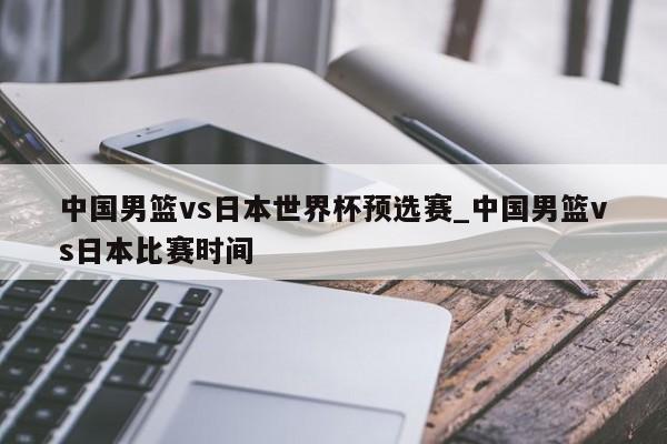 中国男篮vs日本世界杯预选赛_中国男篮vs日本比赛时间