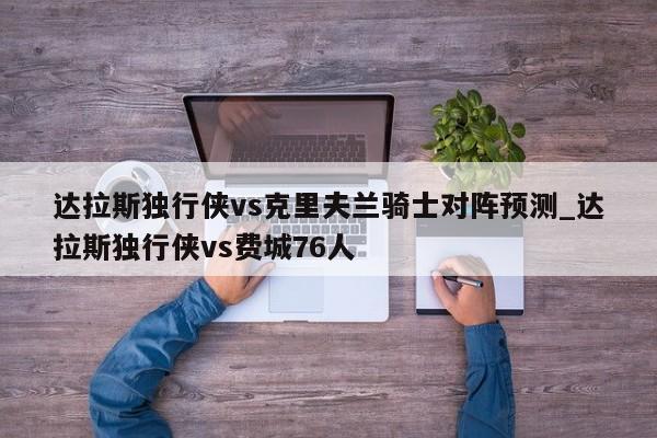 达拉斯独行侠vs克里夫兰骑士对阵预测_达拉斯独行侠vs费城76人