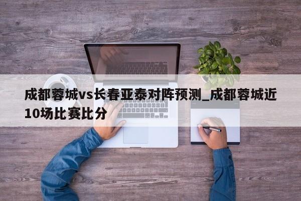 成都蓉城vs长春亚泰对阵预测_成都蓉城近10场比赛比分