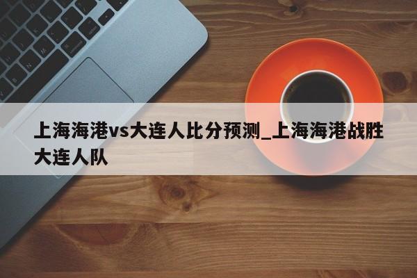 上海海港vs大连人比分预测_上海海港战胜大连人队