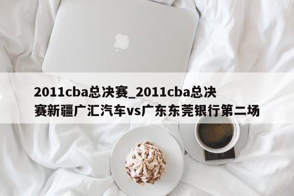 2011cba总决赛_2011cba总决赛新疆广汇汽车vs广东东莞银行第二场