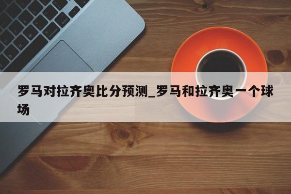 罗马对拉齐奥比分预测_罗马和拉齐奥一个球场