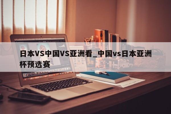 日本VS中国VS亚洲看_中国vs日本亚洲杯预选赛