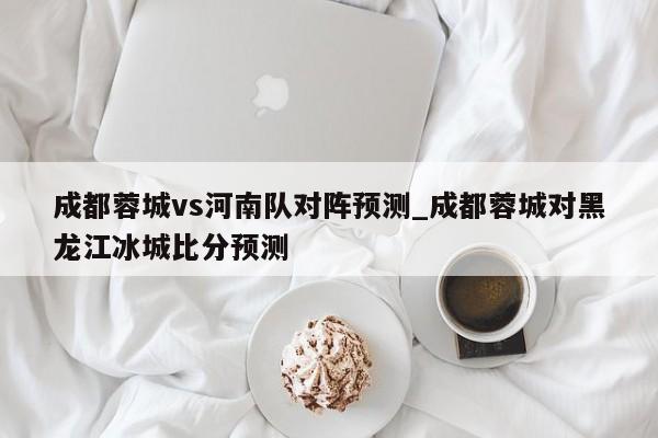 成都蓉城vs河南队对阵预测_成都蓉城对黑龙江冰城比分预测