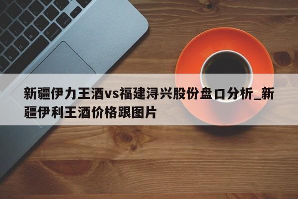 新疆伊力王酒vs福建浔兴股份盘口分析_新疆伊利王酒价格跟图片