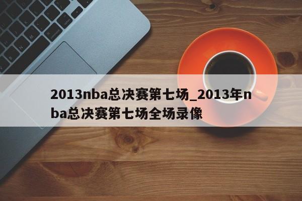 2013nba总决赛第七场_2013年nba总决赛第七场全场录像