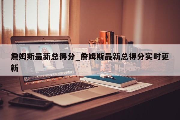 詹姆斯最新总得分_詹姆斯最新总得分实时更新