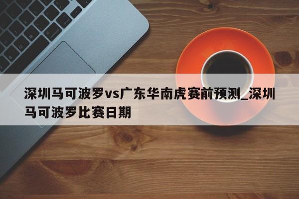 深圳马可波罗vs广东华南虎赛前预测_深圳马可波罗比赛日期