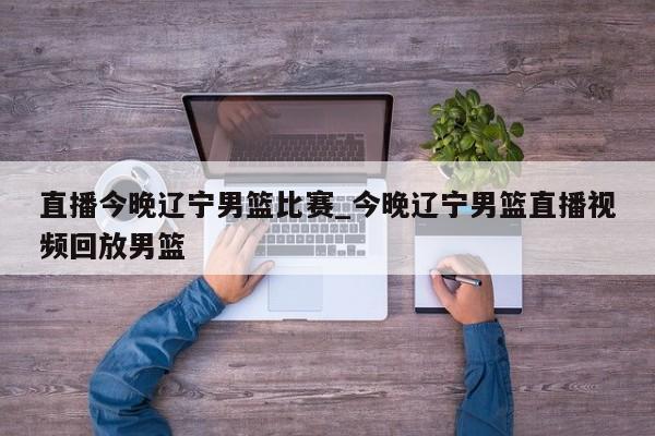 直播今晚辽宁男篮比赛_今晚辽宁男篮直播视频回放男篮