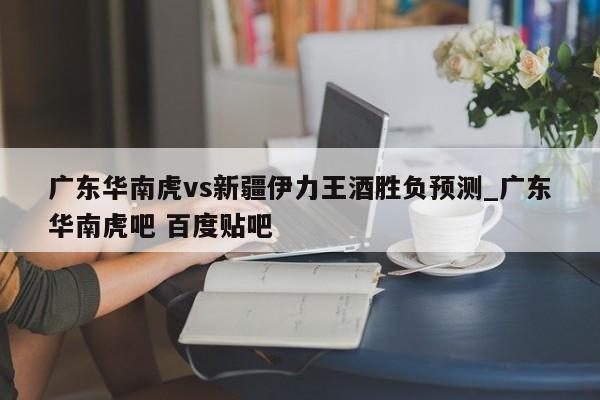 广东华南虎vs新疆伊力王酒胜负预测_广东华南虎吧 百度贴吧