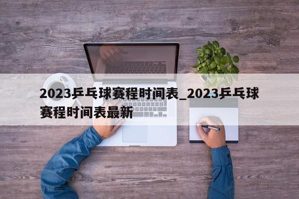 2023乒乓球赛程时间表_2023乒乓球赛程时间表最新