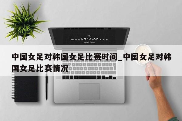中国女足对韩国女足比赛时间_中国女足对韩国女足比赛情况