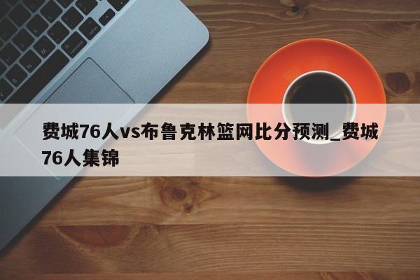 费城76人vs布鲁克林篮网比分预测_费城76人集锦