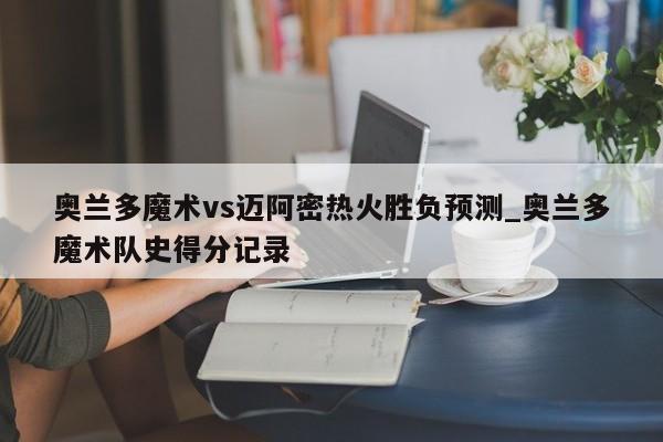 奥兰多魔术vs迈阿密热火胜负预测_奥兰多魔术队史得分记录