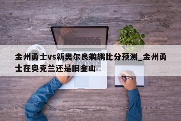 金州勇士vs新奥尔良鹈鹕比分预测_金州勇士在奥克兰还是旧金山