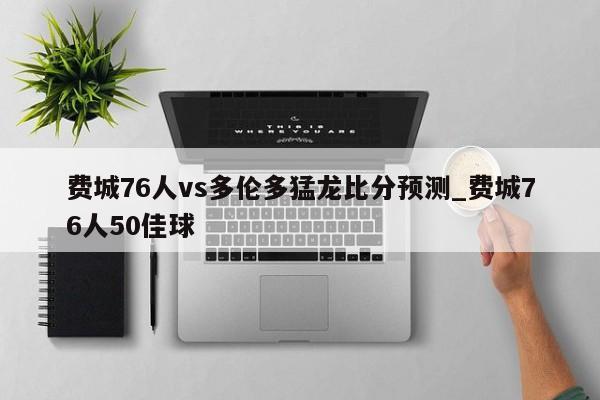 费城76人vs多伦多猛龙比分预测_费城76人50佳球