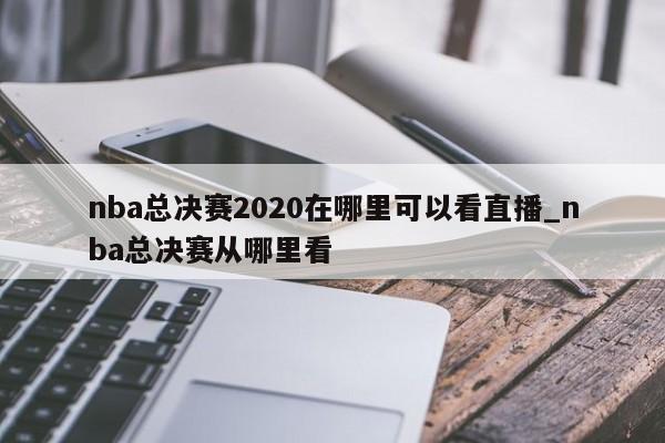 nba总决赛2020在哪里可以看直播_nba总决赛从哪里看