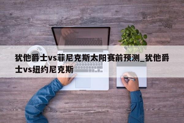犹他爵士vs菲尼克斯太阳赛前预测_犹他爵士vs纽约尼克斯