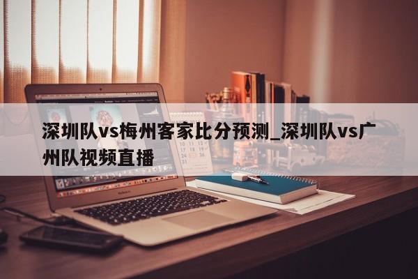 深圳队vs梅州客家比分预测_深圳队vs广州队视频直播