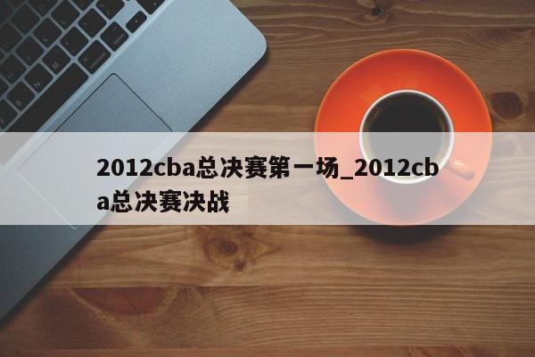 2012cba总决赛第一场_2012cba总决赛决战