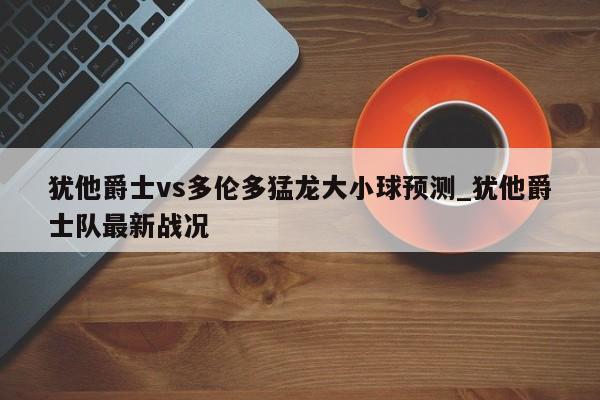犹他爵士vs多伦多猛龙大小球预测_犹他爵士队最新战况