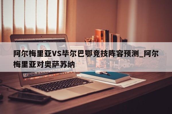 阿尔梅里亚VS毕尔巴鄂竞技阵容预测_阿尔梅里亚对奥萨苏纳