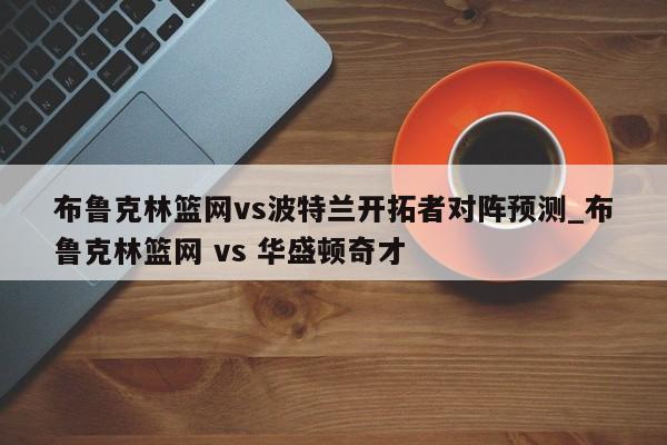 布鲁克林篮网vs波特兰开拓者对阵预测_布鲁克林篮网 vs 华盛顿奇才