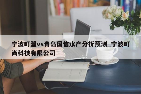 宁波町渥vs青岛国信水产分析预测_宁波町尚科技有限公司