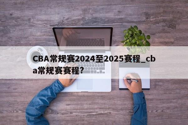 CBA常规赛2024至2025赛程_cba常规赛赛程?