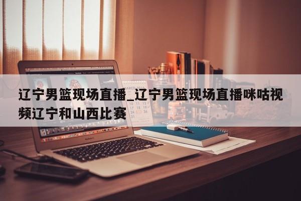 辽宁男篮现场直播_辽宁男篮现场直播咪咕视频辽宁和山西比赛