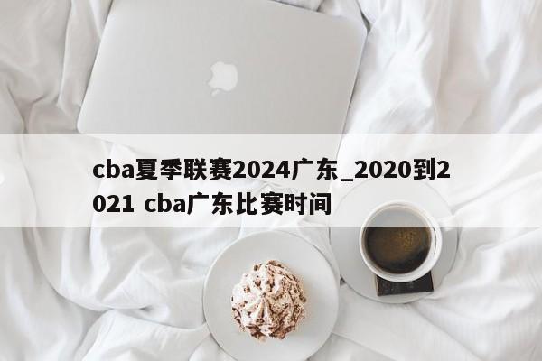 cba夏季联赛2024广东_2020到2021 cba广东比赛时间