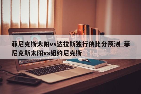 菲尼克斯太阳vs达拉斯独行侠比分预测_菲尼克斯太阳vs纽约尼克斯