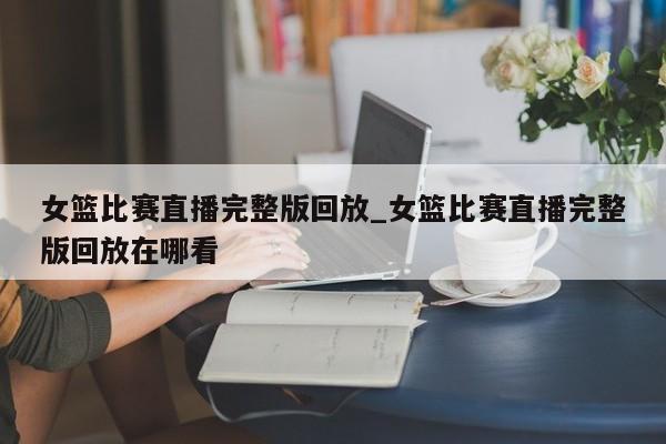 女篮比赛直播完整版回放_女篮比赛直播完整版回放在哪看