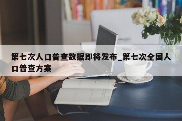 第七次人口普查数据即将发布_第七次全国人口普查方案