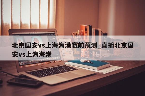 北京国安vs上海海港赛前预测_直播北京国安vs上海海港